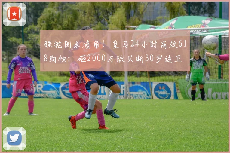 强挖国米墙角!皇马24小时高效618购物:砸2000万欧买断30岁边卫