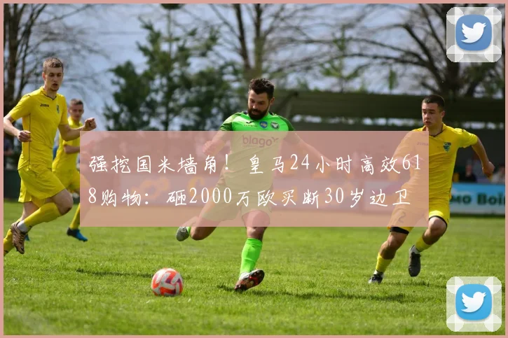强挖国米墙角！皇马24小时高效618购物：砸2000万欧买断30岁边卫