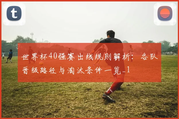世界杯40强赛出线规则解析:各队晋级路径与淘汰条件一览_1