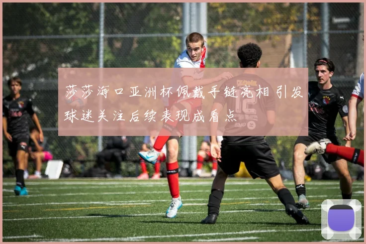 莎莎海口亚洲杯佩戴手链亮相 引发球迷关注后续表现成看点